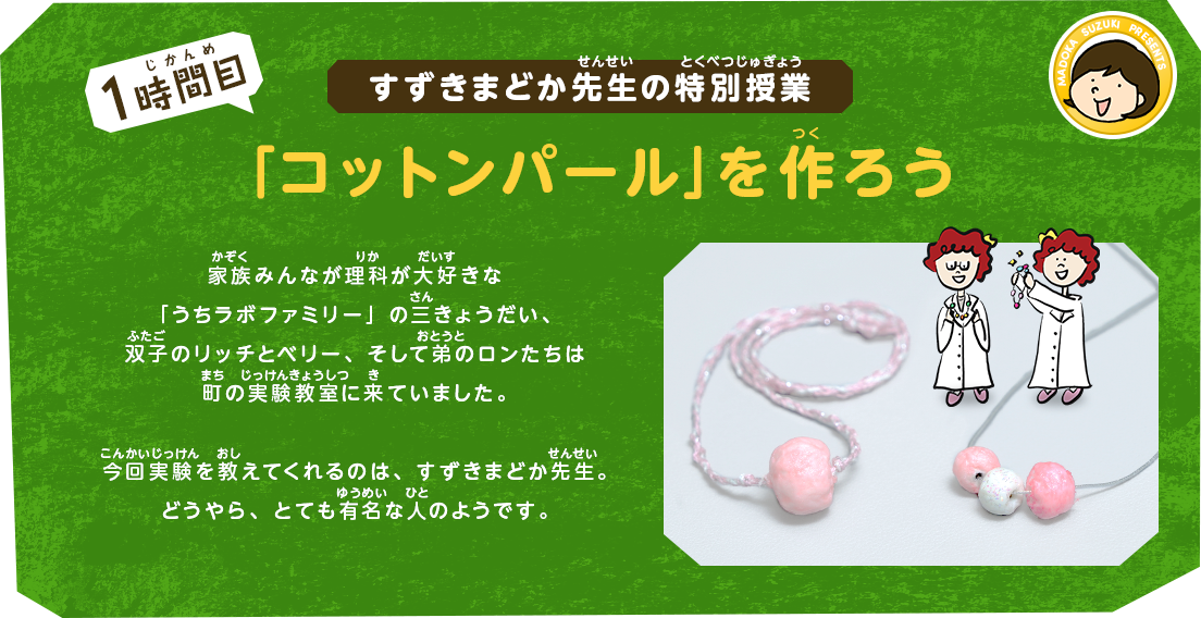 すずきまどか先生の特別授業[1時間目]「コットンパール」を作ろう｜家族みんなが理科が大好きな「うちラボファミリー」の三きょうだい、双子のリッチとベリー、そして弟のロンたちは町の実験教室に来ていました。今回実験を教えてくれるのは、すずきまどか先生。どうやら、かなり有名な人のようです。