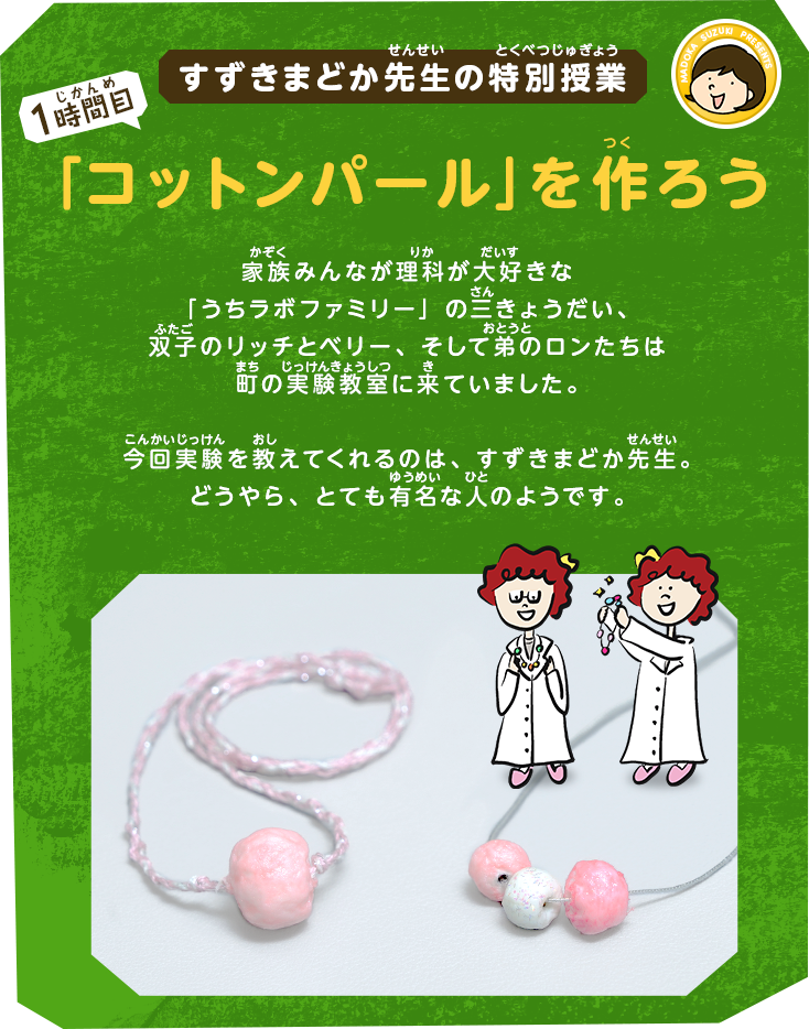 すずきまどか先生の特別授業[1時間目]「コットンパール」を作ろう｜家族みんなが理科が大好きな「うちラボファミリー」の三きょうだい、双子のリッチとベリー、そして弟のロンたちは町の実験教室に来ていました。今回実験を教えてくれるのは、すずきまどか先生。どうやら、かなり有名な人のようです。