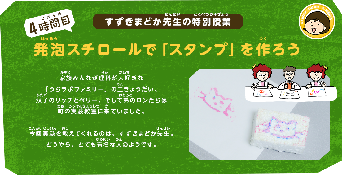すずきまどか先生の特別授業[4時間目]発泡スチロールで「スタンプ」を作ろう｜家族みんなが理科が大好きな「うちラボファミリー」の三きょうだい、双子のリッチとベリー、そして弟のロンたちは町の実験教室に来ていました。今回実験を教えてくれるのは、すずきまどか先生。どうやら、かなり有名な人のようです。
