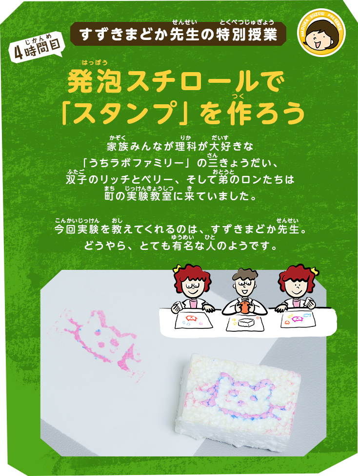 すずきまどか先生の特別授業[4時間目]発泡スチロールで「スタンプ」を作ろう｜家族みんなが理科が大好きな「うちラボファミリー」の三きょうだい、双子のリッチとベリー、そして弟のロンたちは町の実験教室に来ていました。今回実験を教えてくれるのは、すずきまどか先生。どうやら、かなり有名な人のようです。