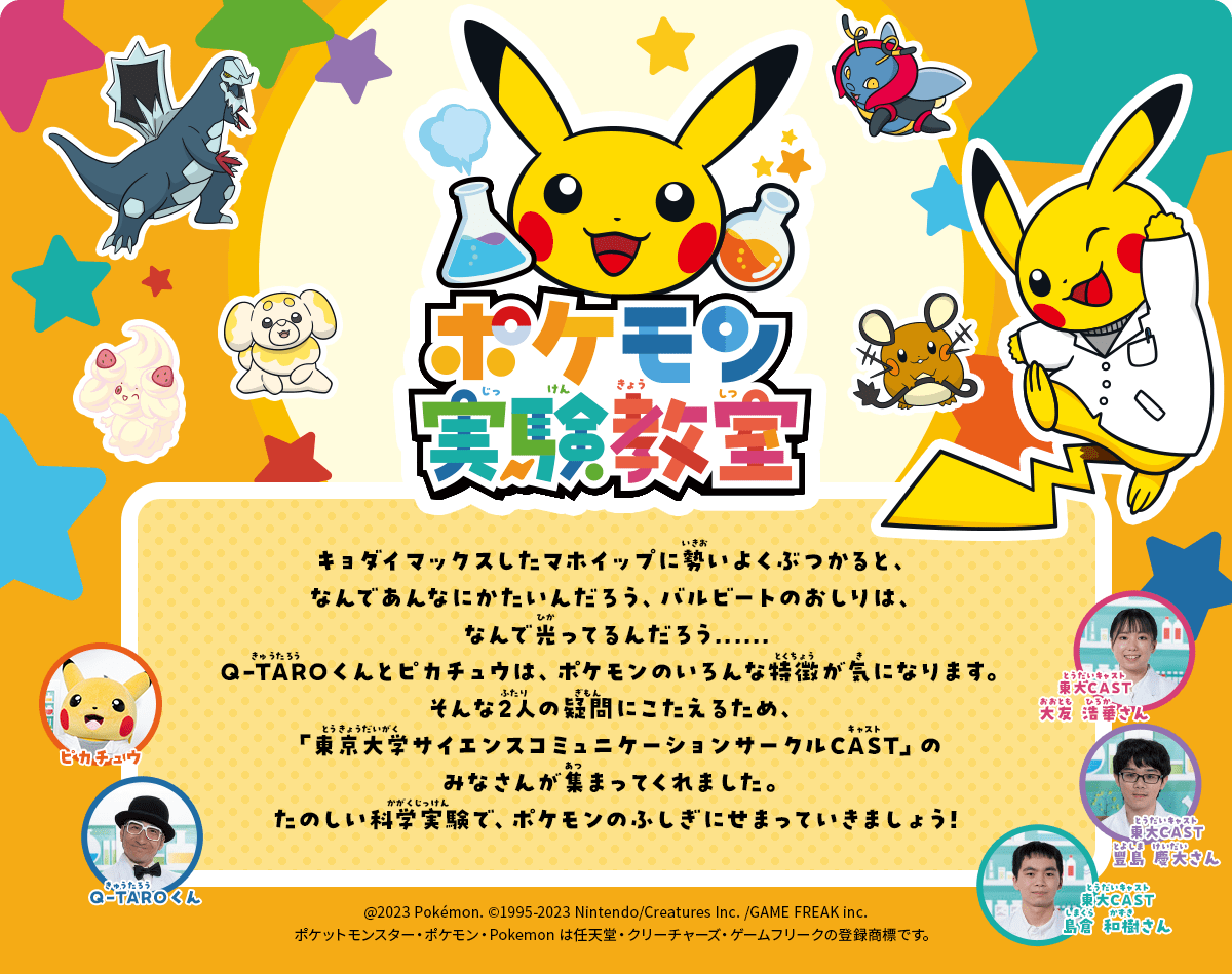 ポケモン実験教室｜キョダイマックスしたマホイップに勢いよくぶつかると、なんであんなにかたいんだろう、バルビートのおしりは、なんで光ってるんだろう......Q-TAROくんとピカチュウは、ポケモンのいろんな特徴が気になります。そんな2人の疑問にこたえるため、「東京大学サイエンスコミュニケーションサークルCAST」のみなさんが集まってくれました。たのしい科学実験で、ポケモンのふしぎにせまっていきましょう!
