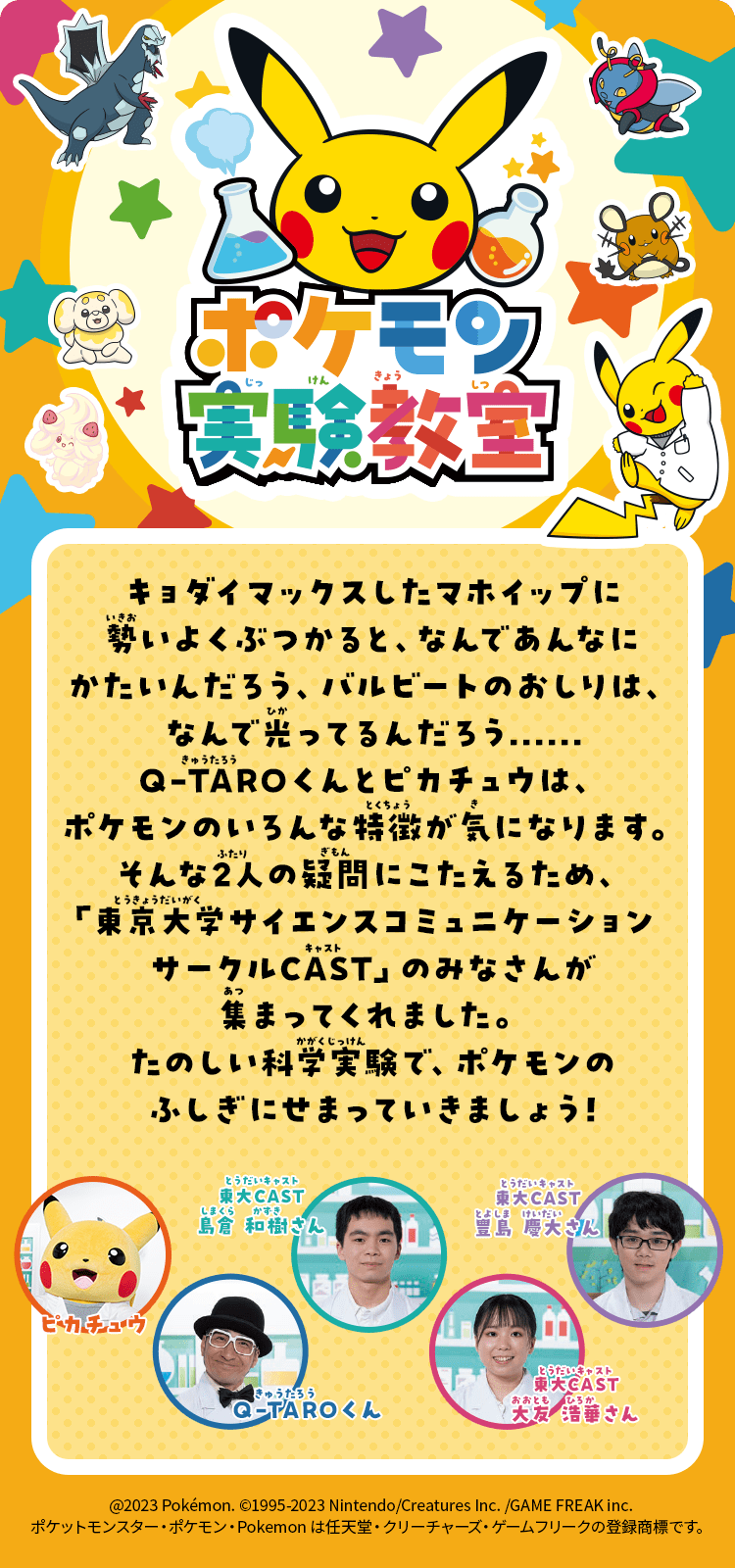 ポケモン実験教室｜キョダイマックスしたマホイップに勢いよくぶつかると、なんであんなにかたいんだろう、バルビートのおしりは、なんで光ってるんだろう......Q-TAROくんとピカチュウは、ポケモンのいろんな特徴が気になります。そんな2人の疑問にこたえるため、「東京大学サイエンスコミュニケーションサークルCAST」のみなさんが集まってくれました。たのしい科学実験で、ポケモンのふしぎにせまっていきましょう!