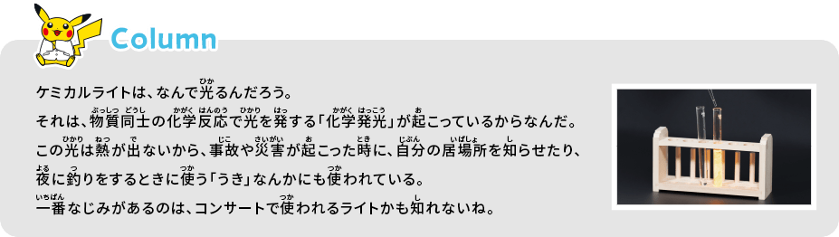 ケミカルライトは、なんで光るんだろう。それは、物質同士の化学反応で光を発する「化学発光」が起こっているからなんだ。この光は熱が出ないから、事故や災害が起こった時に、自分の居場所を知らせたり、夜に釣りをするときに使う「うき」なんかにも使われている。一番なじみがあるのは、コンサートで使われるライトかも知れないね。