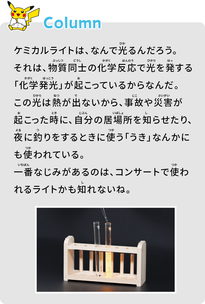 ケミカルライトは、なんで光るんだろう。それは、物質同士の化学反応で光を発する「化学発光」が起こっているからなんだ。この光は熱が出ないから、事故や災害が起こった時に、自分の居場所を知らせたり、夜に釣りをするときに使う「うき」なんかにも使われている。一番なじみがあるのは、コンサートで使われるライトかも知れないね。
