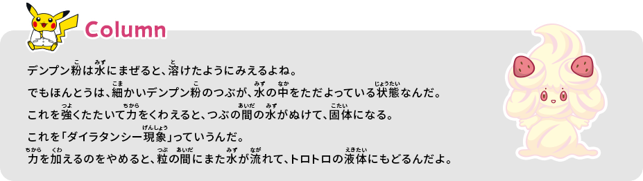 デンプン粉は水にまぜると、溶けたようにみえるよね。でもほんとうは、細かいデンプン粉のつぶが、水の中をただよっている状態なんだ。これを強くたたいて力をくわえると、つぶの間の水がぬけて、個体になる。これを「ダイラタンシー現象」っていうんだ。力を加えるのをやめると、粒の間にまた水が流れて、トロトロの液体にもどるんだよ。