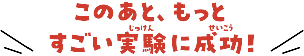 このあと、もっとすごい実験に成功！