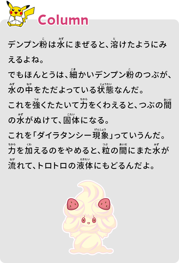 デンプン粉は水にまぜると、溶けたようにみえるよね。でもほんとうは、細かいデンプン粉のつぶが、水の中をただよっている状態なんだ。これを強くたたいて力をくわえると、つぶの間の水がぬけて、個体になる。これを「ダイラタンシー現象」っていうんだ。力を加えるのをやめると、粒の間にまた水が流れて、トロトロの液体にもどるんだよ。