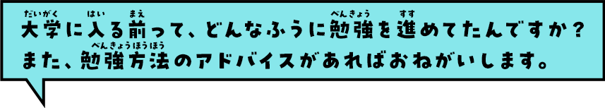 大学に入る前って、どんなふうに勉強を進めてたんですか？また、勉強方法のアドバイスがあればおねがいします。