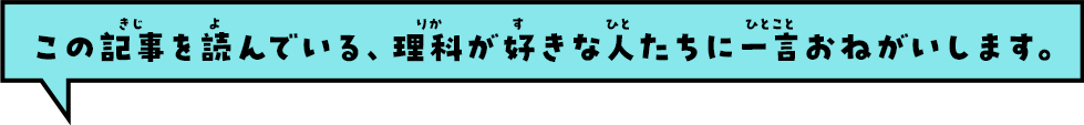 この記事を読んでいる、理科が好きな人たちに一言おねがいします。