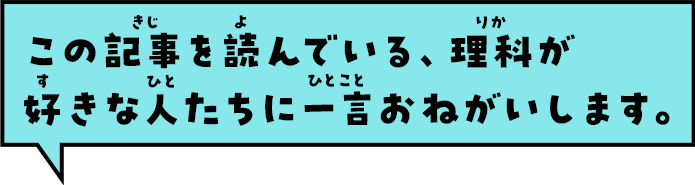 この記事を読んでいる、理科が好きな人たちに一言おねがいします。